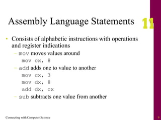 Connecting with Computer Science 9
Assembly Language Statements
• Consists of alphabetic instructions with operations
and register indications
– mov moves values around
mov cx, 8
– add adds one to value to another
mov cx, 3
mov dx, 8
add dx, cx
– sub subtracts one value from another
 