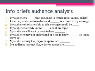 Info briefs audience analysis My audience is ___ (race, age, male to female ratio, values, beliefs) I want my audience to understand _____ as a result of my message My audience’s relationship to this message should be ____ My audience already knows ____ about my topic My audience will want or need to hear ______ My audience may not understand or need to know _____  so I may leave out _____ My audience may like, enjoy or appreciate ______ Mu audience may not like, enjoy or appreciate ______ 