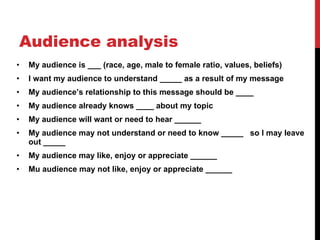 Audience analysis My audience is ___ (race, age, male to female ratio, values, beliefs) I want my audience to understand _____ as a result of my message My audience ’s relationship to this message should be ____ My audience already knows ____ about my topic My audience will want or need to hear ______ My audience may not understand or need to know _____  so I may leave out _____ My audience may like, enjoy or appreciate ______ Mu audience may not like, enjoy or appreciate ______ 