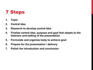 7 Steps Topic Central idea Research to develop central idea Finalize central idea, purpose and goal that adapts to the listeners and setting of the presentation Formulate and organize body to achieve goal Prepare for the presentation / delivery Polish the introduction and conclusion 