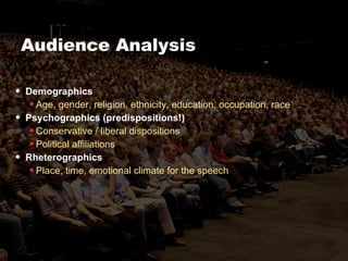 Audience Analysis Demographics Age, gender, religion, ethnicity, education, occupation, race Psychographics (predispositions!) Conservative / liberal dispositions Political affiliations Rheterographics Place, time, emotional climate for the speech 