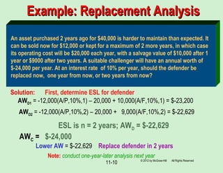 11-10
Example: Replacement AnalysisExample: Replacement Analysis
An asset purchased 2 years ago for $40,000 is harder to maintain than expected. It
can be sold now for $12,000 or kept for a maximum of 2 more years, in which case
its operating cost will be $20,000 each year, with a salvage value of $10,000 after 1
year or $9000 after two years. A suitable challenger will have an annual worth of
$-24,000 per year. At an interest rate of 10% per year, should the defender be
replaced now, one year from now, or two years from now?
Solution: First, determine ESL for defender
AWD1 = -12,000(A/P,10%,1) – 20,000 + 10,000(A/F,10%,1) = $-23,200
AWD2 = -12,000(A/P,10%,2) – 20,000 + 9,000(A/F,10%,2) = $-22,629
ESL is n = 2 years; AWD = $-22,629
Lower AW = $-22,629 Replace defender in 2 years
AWC = $-24,000
Note: conduct one-year-later analysis next year
© 2012 by McGraw-Hill All Rights Reserved
 
