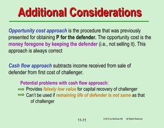 11-11
Additional ConsiderationsAdditional Considerations
Opportunity cost approach is the procedure that was previously
presented for obtaining P for the defender. The opportunity cost is the
money foregone by keeping the defender (i.e., not selling it). This
approach is always correct
Cash flow approach subtracts income received from sale of
defender from first cost of challenger.
Potential problems with cash flow approach:
Provides falsely low value for capital recovery of challenger
Can’t be used if remaining life of defender is not same as that
of challenger
© 2012 by McGraw-Hill All Rights Reserved
 