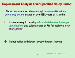 11-12
Replacement Analysis Over Specified Study PeriodReplacement Analysis Over Specified Study Period
Same procedure as before, except calculate AW values
over study period instead of over ESL years of nD and nC
It is necessary to develop all viable defender-challenger
combinations and calculate AW or PW for each one over
study period
Select option with lowest cost or highest income
© 2012 by McGraw-Hill All Rights Reserved
 