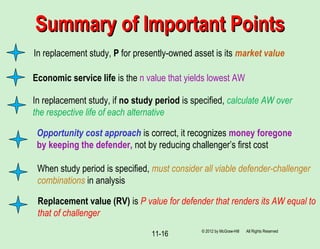 11-16
In replacement study, P for presently-owned asset is its market value
Summary of Important PointsSummary of Important Points
Economic service life is the n value that yields lowest AW
In replacement study, if no study period is specified, calculate AW over
the respective life of each alternative
When study period is specified, must consider all viable defender-challenger
combinations in analysis
Replacement value (RV) is P value for defender that renders its AW equal to
that of challenger
© 2012 by McGraw-Hill All Rights Reserved
Opportunity cost approach is correct, it recognizes money foregone
by keeping the defender, not by reducing challenger’s first cost
 