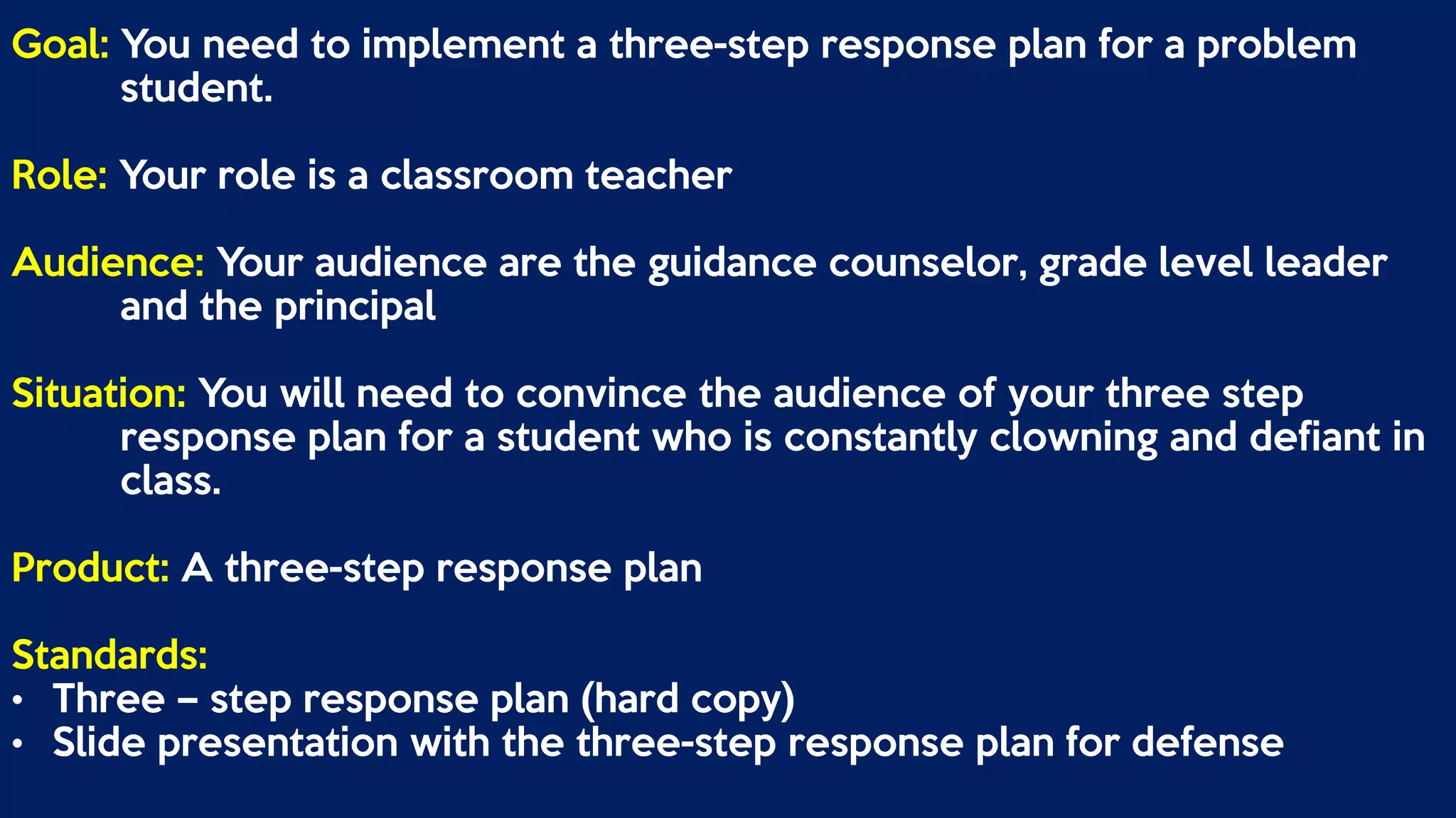 Goal: You need to implement a three-step response plan for a problem
student.
Role: Your role is a classroom teacher
Audience: Your audience are the guidance counselor, grade level leader
and the principal
Situation: You will need to convince the audience of your three step
response plan for a student who is constantly clowning and defiant in
class.
Product: A three-step response plan
Standards:
• Three – step response plan (hard copy)
• Slide presentation with the three-step response plan for defense
 