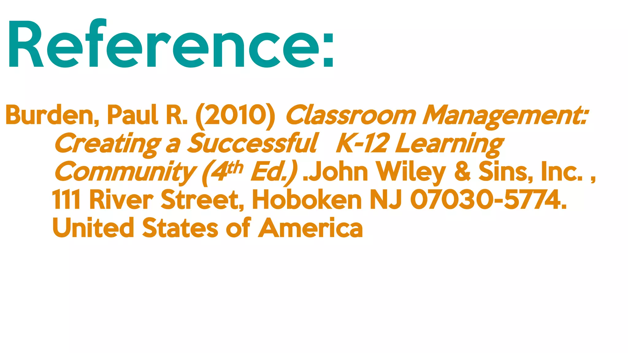 Reference:
Burden, Paul R. (2010) Classroom Management:
Creating a Successful K-12 Learning
Community (4th Ed.) .John Wiley & Sins, Inc. ,
111 River Street, Hoboken NJ 07030-5774.
United States of America
 