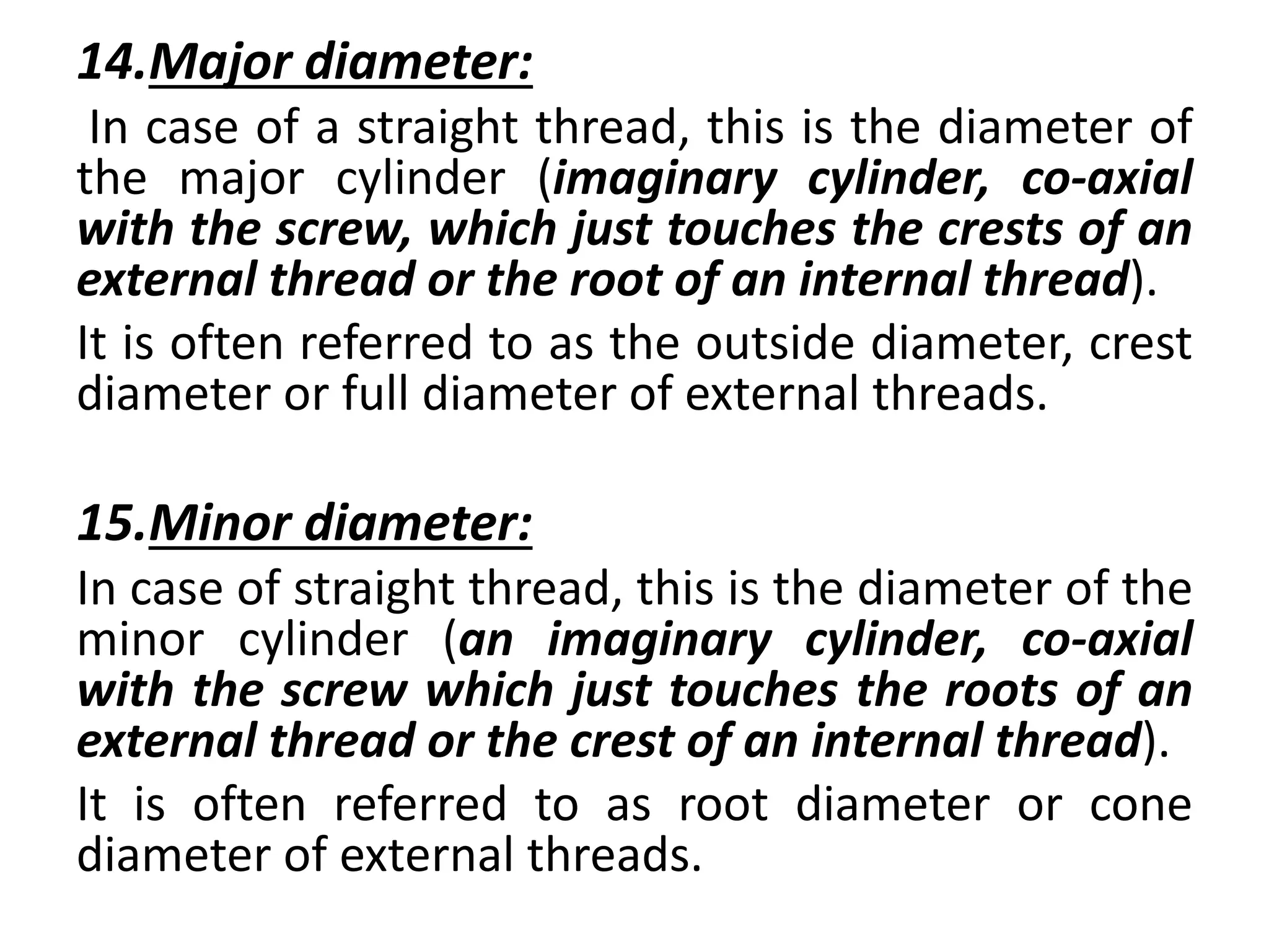 14.Major diameter:
In case of a straight thread, this is the diameter of
the major cylinder (imaginary cylinder, co-axial
with the screw, which just touches the crests of an
external thread or the root of an internal thread).
It is often referred to as the outside diameter, crest
diameter or full diameter of external threads.
15.Minor diameter:
In case of straight thread, this is the diameter of the
minor cylinder (an imaginary cylinder, co-axial
with the screw which just touches the roots of an
external thread or the crest of an internal thread).
It is often referred to as root diameter or cone
diameter of external threads.
 