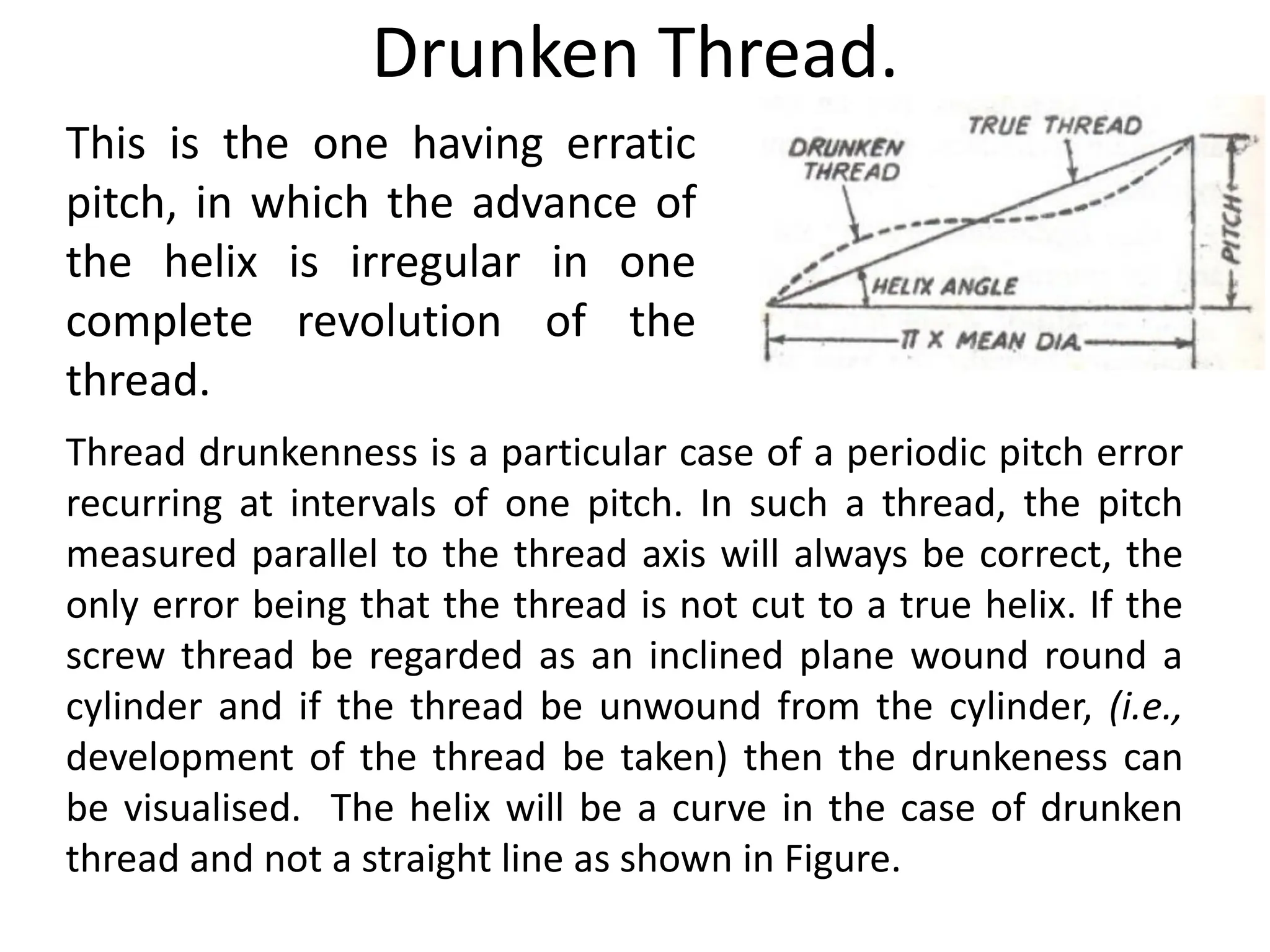 Drunken Thread.
This is the one having erratic
pitch, in which the advance of
the helix is irregular in one
complete revolution of the
thread.
Thread drunkenness is a particular case of a periodic pitch error
recurring at intervals of one pitch. In such a thread, the pitch
measured parallel to the thread axis will always be correct, the
only error being that the thread is not cut to a true helix. If the
screw thread be regarded as an inclined plane wound round a
cylinder and if the thread be unwound from the cylinder, (i.e.,
development of the thread be taken) then the drunkeness can
be visualised. The helix will be a curve in the case of drunken
thread and not a straight line as shown in Figure.
 