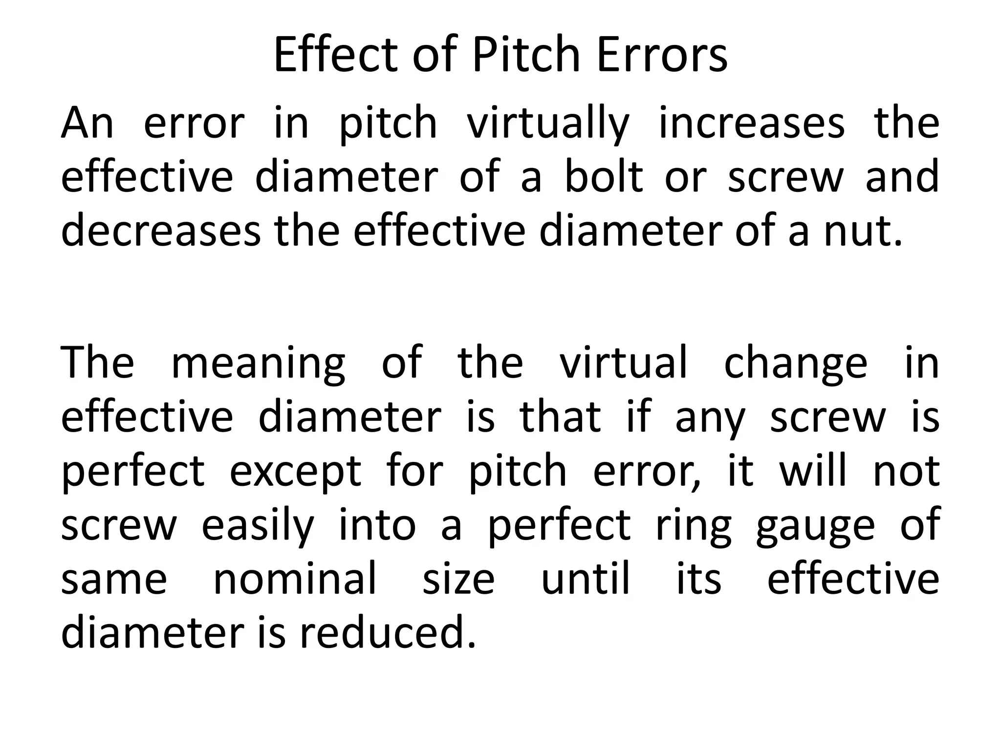 Effect of Pitch Errors
An error in pitch virtually increases the
effective diameter of a bolt or screw and
decreases the effective diameter of a nut.
The meaning of the virtual change in
effective diameter is that if any screw is
perfect except for pitch error, it will not
screw easily into a perfect ring gauge of
same nominal size until its effective
diameter is reduced.
 