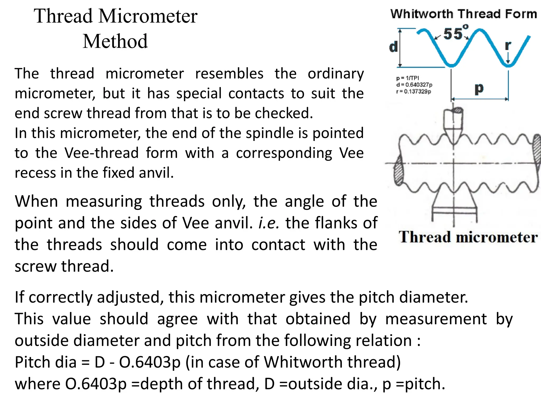 Thread Micrometer
Method
The thread micrometer resembles the ordinary
micrometer, but it has special contacts to suit the
end screw thread from that is to be checked.
In this micrometer, the end of the spindle is pointed
to the Vee-thread form with a corresponding Vee
recess in the fixed anvil.
When measuring threads only, the angle of the
point and the sides of Vee anvil. i.e. the flanks of
the threads should come into contact with the
screw thread.
If correctly adjusted, this micrometer gives the pitch diameter.
This value should agree with that obtained by measurement by
outside diameter and pitch from the following relation :
Pitch dia = D - O.6403p (in case of Whitworth thread)
where O.6403p =depth of thread, D =outside dia., p =pitch.
 