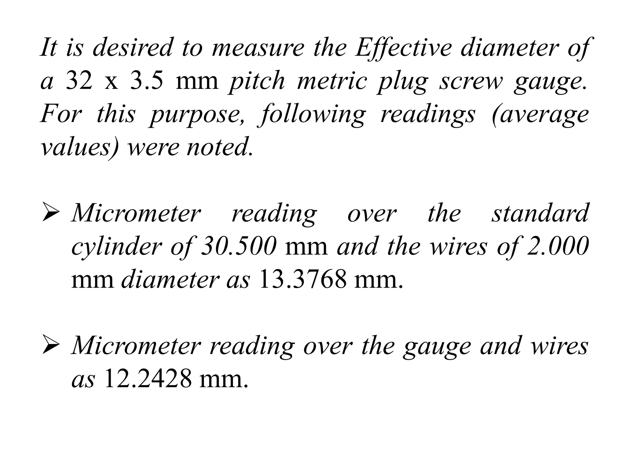 It is desired to measure the Effective diameter of
a 32 x 3.5 mm pitch metric plug screw gauge.
For this purpose, following readings (average
values) were noted.
 Micrometer reading over the standard
cylinder of 30.500 mm and the wires of 2.000
mm diameter as 13.3768 mm.
 Micrometer reading over the gauge and wires
as 12.2428 mm.
 