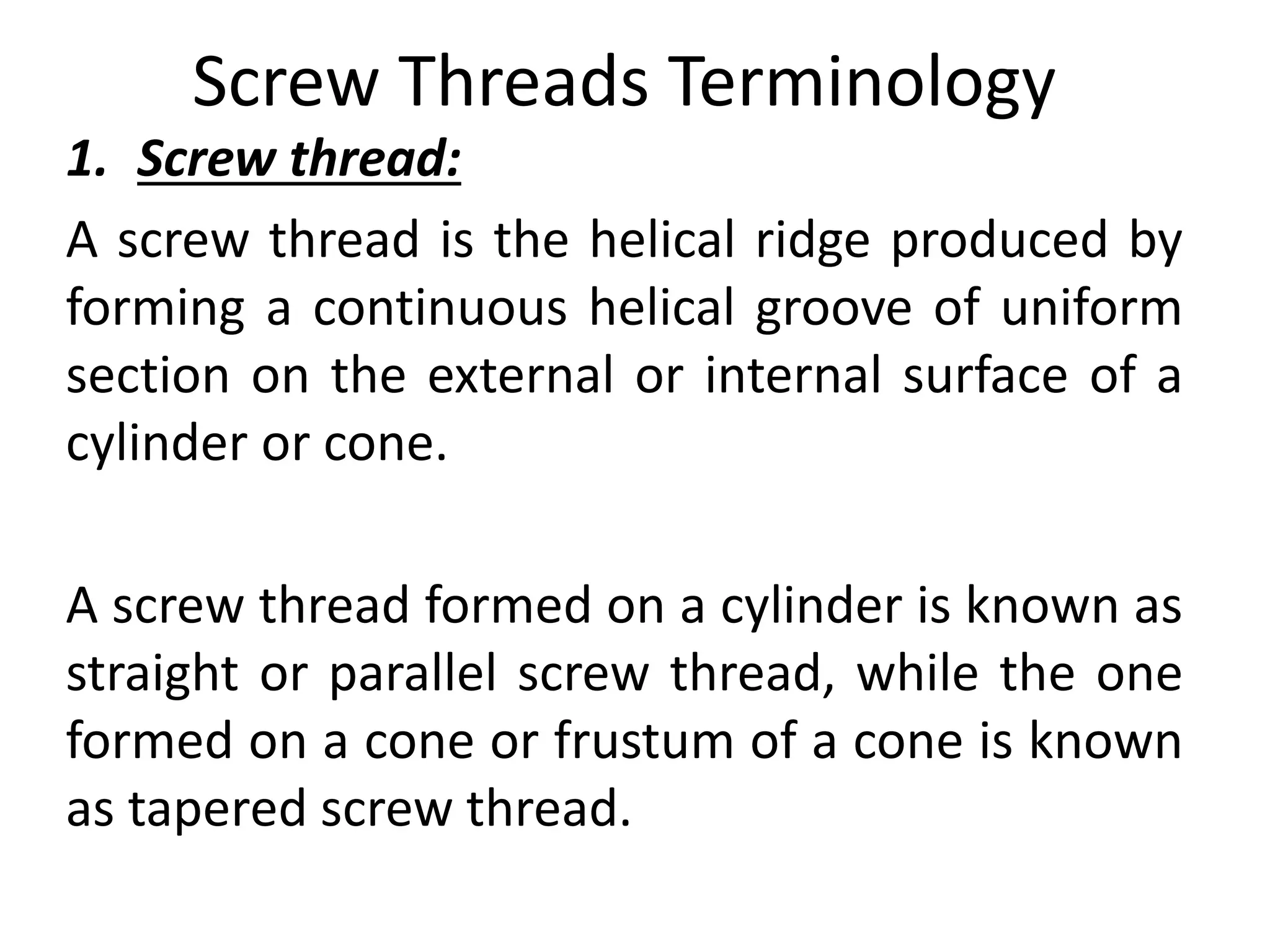 Screw Threads Terminology
1. Screw thread:
A screw thread is the helical ridge produced by
forming a continuous helical groove of uniform
section on the external or internal surface of a
cylinder or cone.
A screw thread formed on a cylinder is known as
straight or parallel screw thread, while the one
formed on a cone or frustum of a cone is known
as tapered screw thread.
 