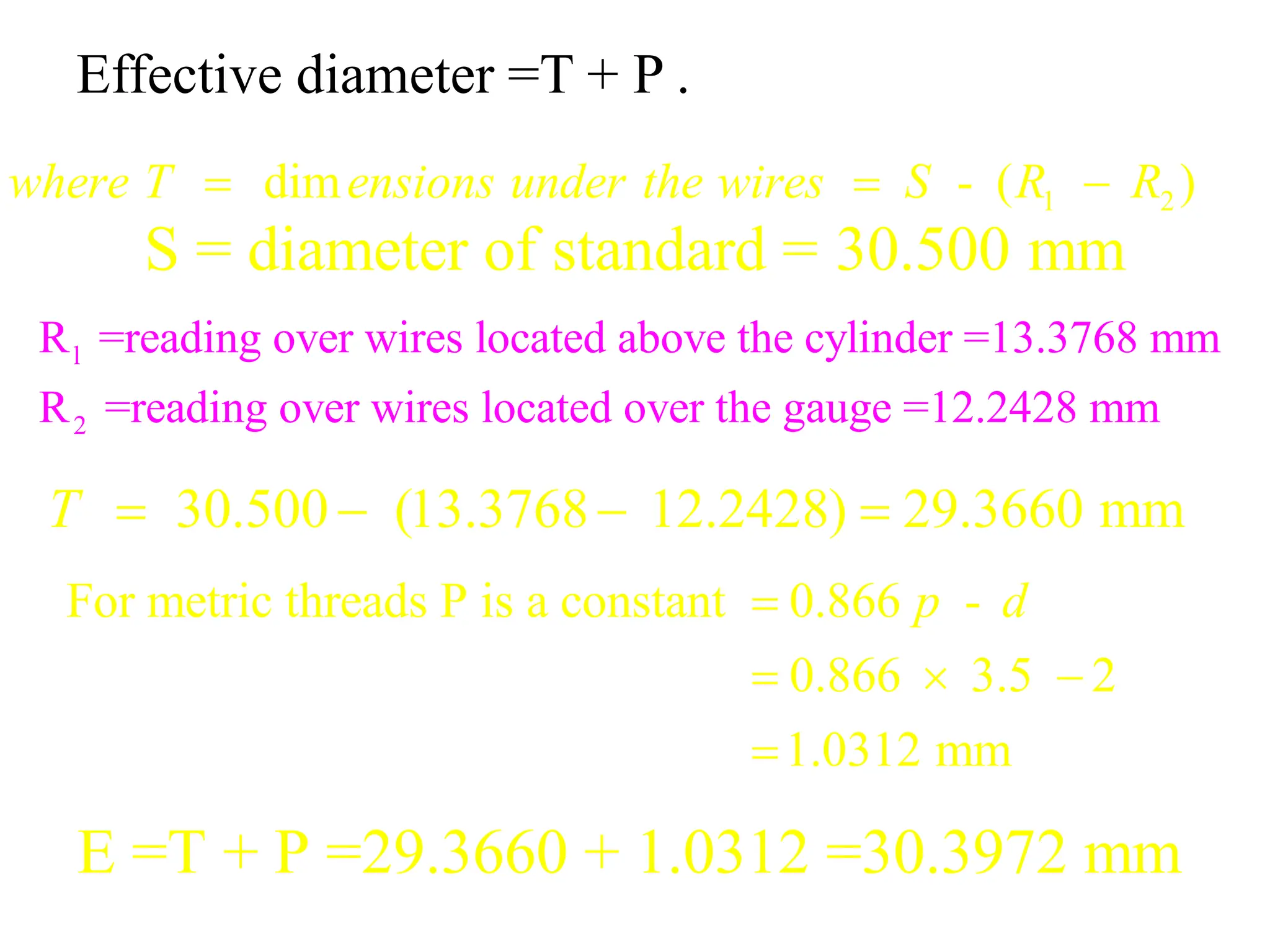 Effective diameter =T + P .
1 2
dim - ( )
where T ensions under the wires S R R
  
S = diameter of standard = 30.500 mm
l
2
R =reading over wires located above the cylinder =13.3768 mm
R =reading over wires located over the gauge =12.2428 mm
30.500 (13.3768 12.2428) 29.3660 mm
T    
For metric threads P is a constant 0.866 -
0.866 3.5 2
1.0312 mm
p d

  

E =T + P =29.3660 + 1.0312 =30.3972 mm
 