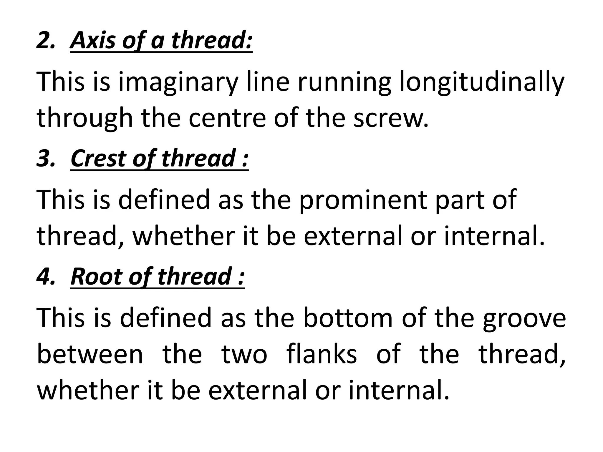 2. Axis of a thread:
This is imaginary line running longitudinally
through the centre of the screw.
3. Crest of thread :
This is defined as the prominent part of
thread, whether it be external or internal.
4. Root of thread :
This is defined as the bottom of the groove
between the two flanks of the thread,
whether it be external or internal.
 