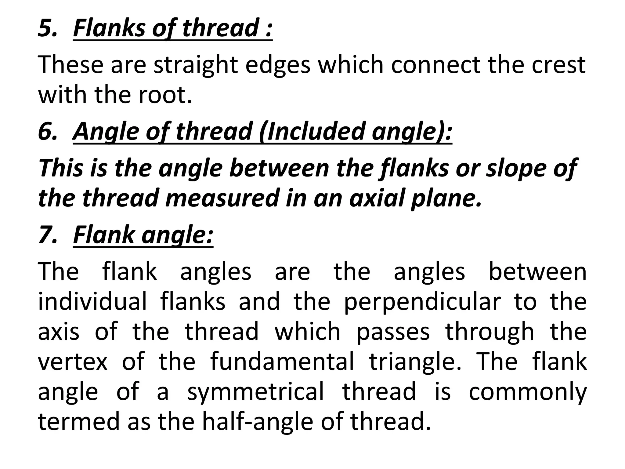 5. Flanks of thread :
These are straight edges which connect the crest
with the root.
6. Angle of thread (Included angle):
This is the angle between the flanks or slope of
the thread measured in an axial plane.
7. Flank angle:
The flank angles are the angles between
individual flanks and the perpendicular to the
axis of the thread which passes through the
vertex of the fundamental triangle. The flank
angle of a symmetrical thread is commonly
termed as the half-angle of thread.
 