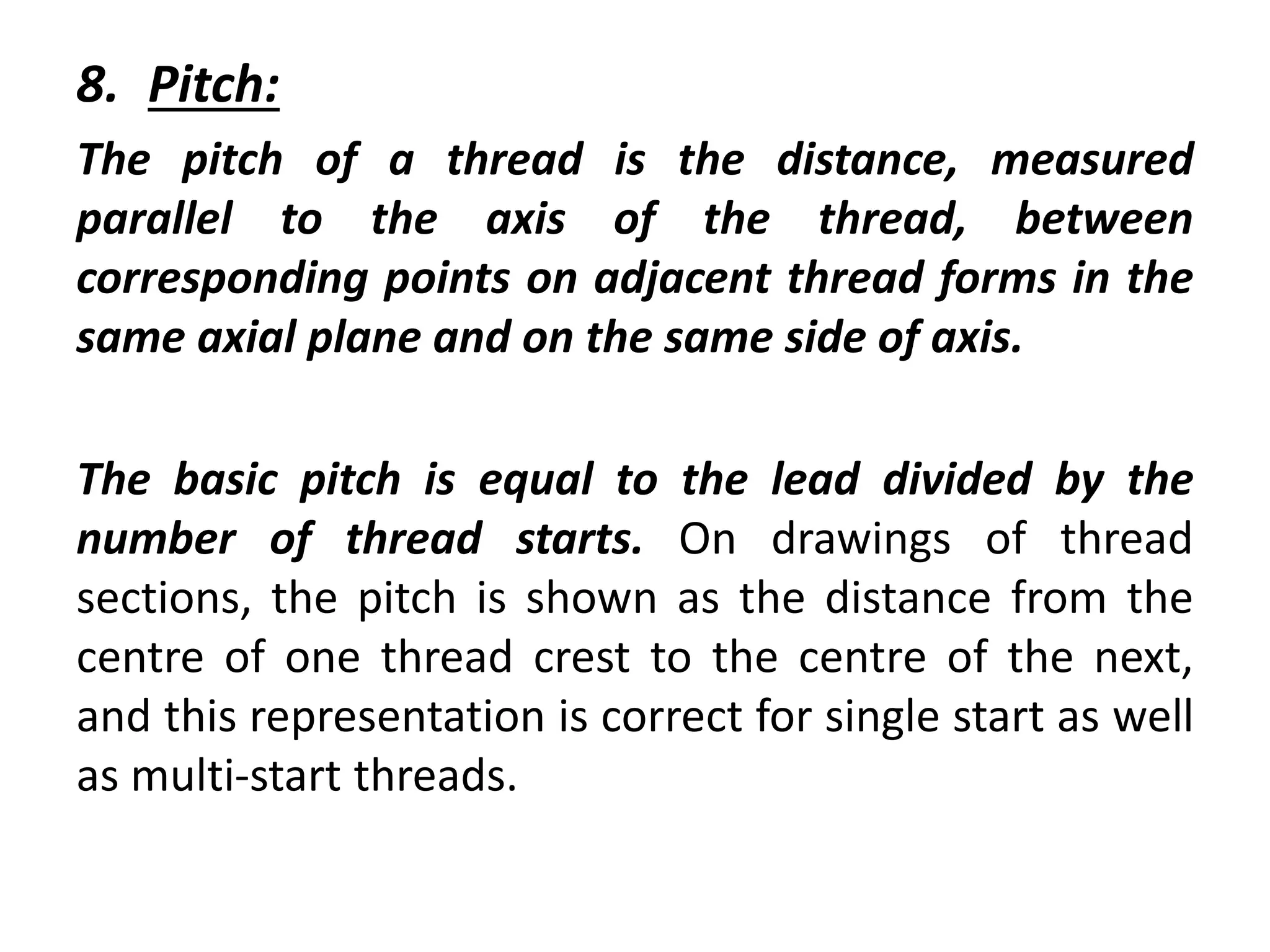 8. Pitch:
The pitch of a thread is the distance, measured
parallel to the axis of the thread, between
corresponding points on adjacent thread forms in the
same axial plane and on the same side of axis.
The basic pitch is equal to the lead divided by the
number of thread starts. On drawings of thread
sections, the pitch is shown as the distance from the
centre of one thread crest to the centre of the next,
and this representation is correct for single start as well
as multi-start threads.
 
