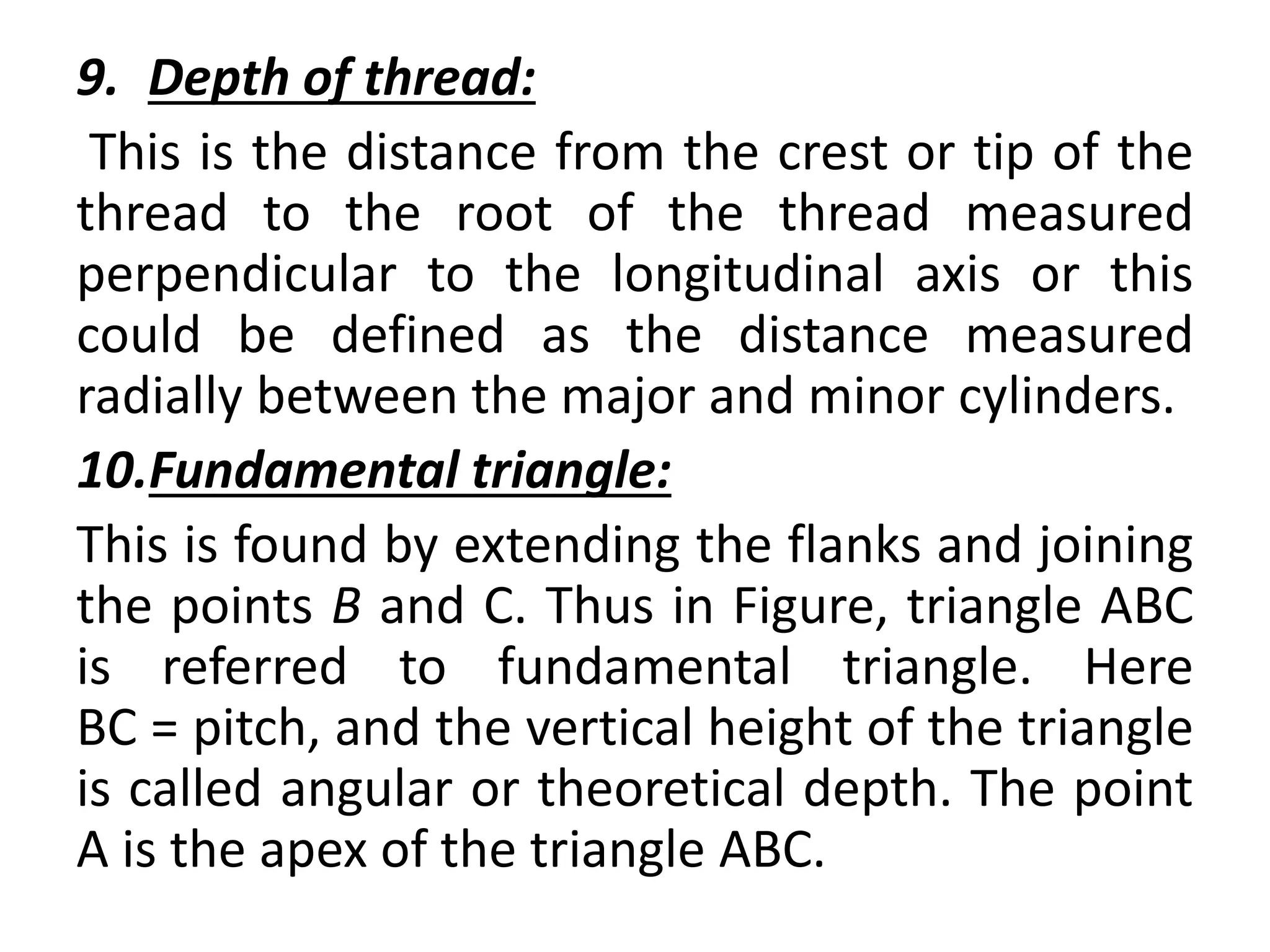 9. Depth of thread:
This is the distance from the crest or tip of the
thread to the root of the thread measured
perpendicular to the longitudinal axis or this
could be defined as the distance measured
radially between the major and minor cylinders.
10.Fundamental triangle:
This is found by extending the flanks and joining
the points B and C. Thus in Figure, triangle ABC
is referred to fundamental triangle. Here
BC = pitch, and the vertical height of the triangle
is called angular or theoretical depth. The point
A is the apex of the triangle ABC.
 