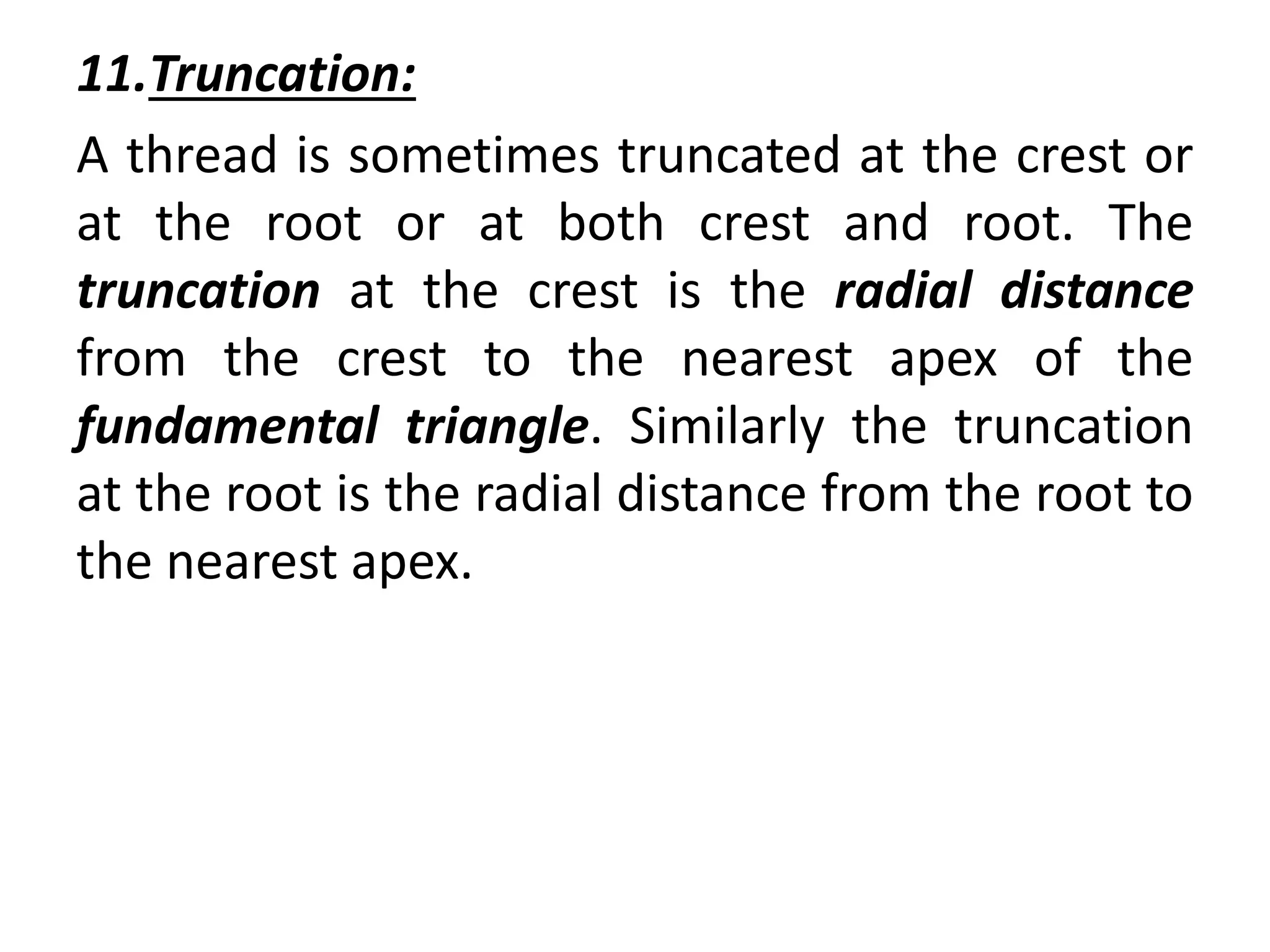 11.Truncation:
A thread is sometimes truncated at the crest or
at the root or at both crest and root. The
truncation at the crest is the radial distance
from the crest to the nearest apex of the
fundamental triangle. Similarly the truncation
at the root is the radial distance from the root to
the nearest apex.
 