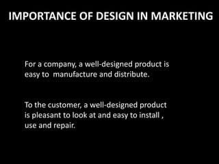 IMPORTANCE OF DESIGN IN MARKETING
For a company, a well-designed product is
easy to manufacture and distribute.
To the customer, a well-designed product
is pleasant to look at and easy to install ,
use and repair.
 