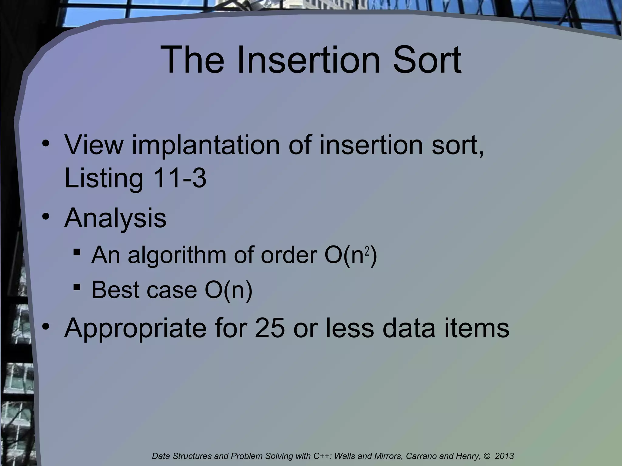 The Insertion Sort
• View implantation of insertion sort,
Listing 11-3
• Analysis
 An algorithm of order O(n2
)
 Best case O(n)
• Appropriate for 25 or less data items
Data Structures and Problem Solving with C++: Walls and Mirrors, Carrano and Henry, © 2013
 