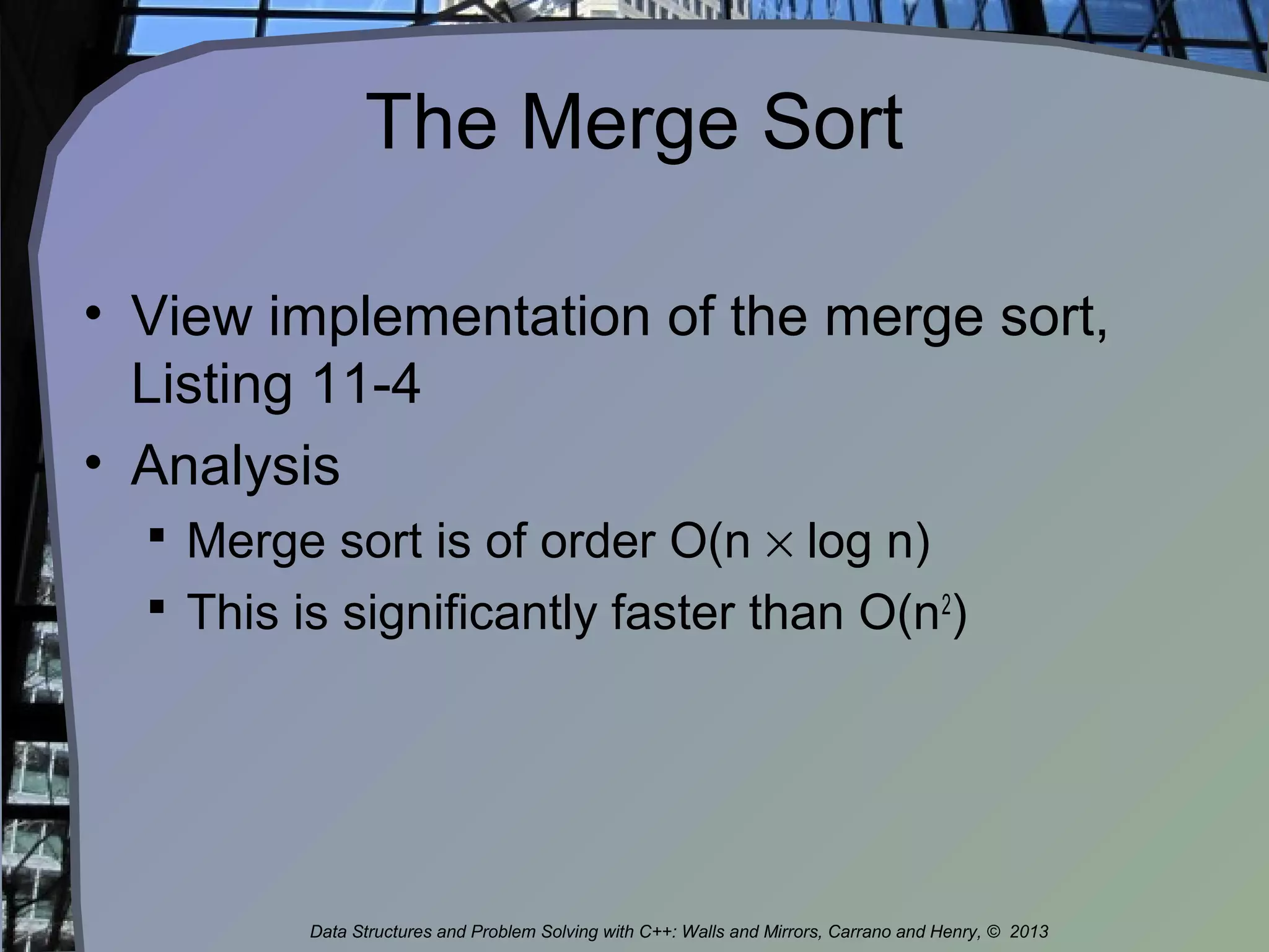The Merge Sort
• View implementation of the merge sort,
Listing 11-4
• Analysis
 Merge sort is of order O(n × log n)
 This is significantly faster than O(n2
)
Data Structures and Problem Solving with C++: Walls and Mirrors, Carrano and Henry, © 2013
 