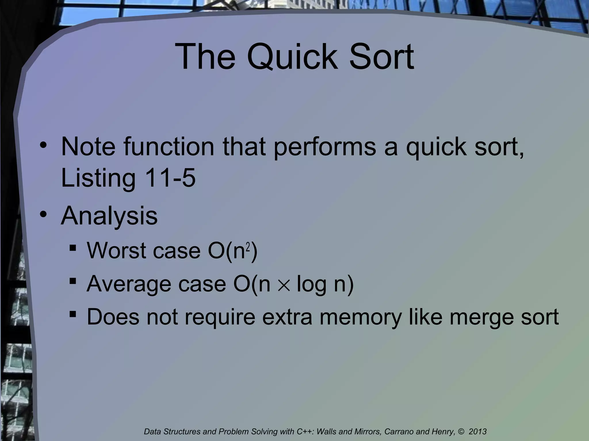 The Quick Sort
• Note function that performs a quick sort,
Listing 11-5
• Analysis
 Worst case O(n2
)
 Average case O(n × log n)
 Does not require extra memory like merge sort
Data Structures and Problem Solving with C++: Walls and Mirrors, Carrano and Henry, © 2013
 