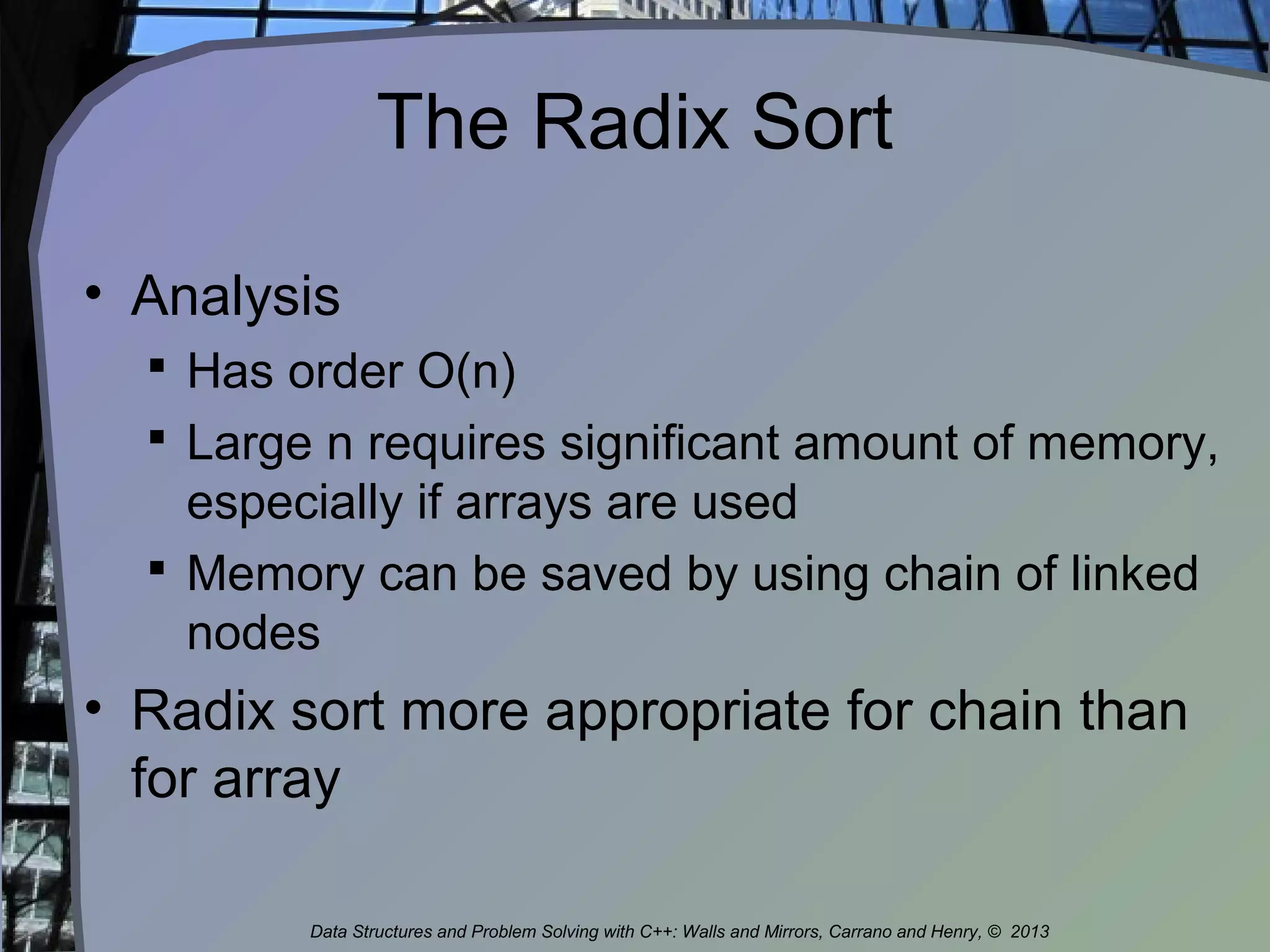 The Radix Sort
• Analysis
 Has order O(n)
 Large n requires significant amount of memory,
especially if arrays are used
 Memory can be saved by using chain of linked
nodes
• Radix sort more appropriate for chain than
for array
Data Structures and Problem Solving with C++: Walls and Mirrors, Carrano and Henry, © 2013
 