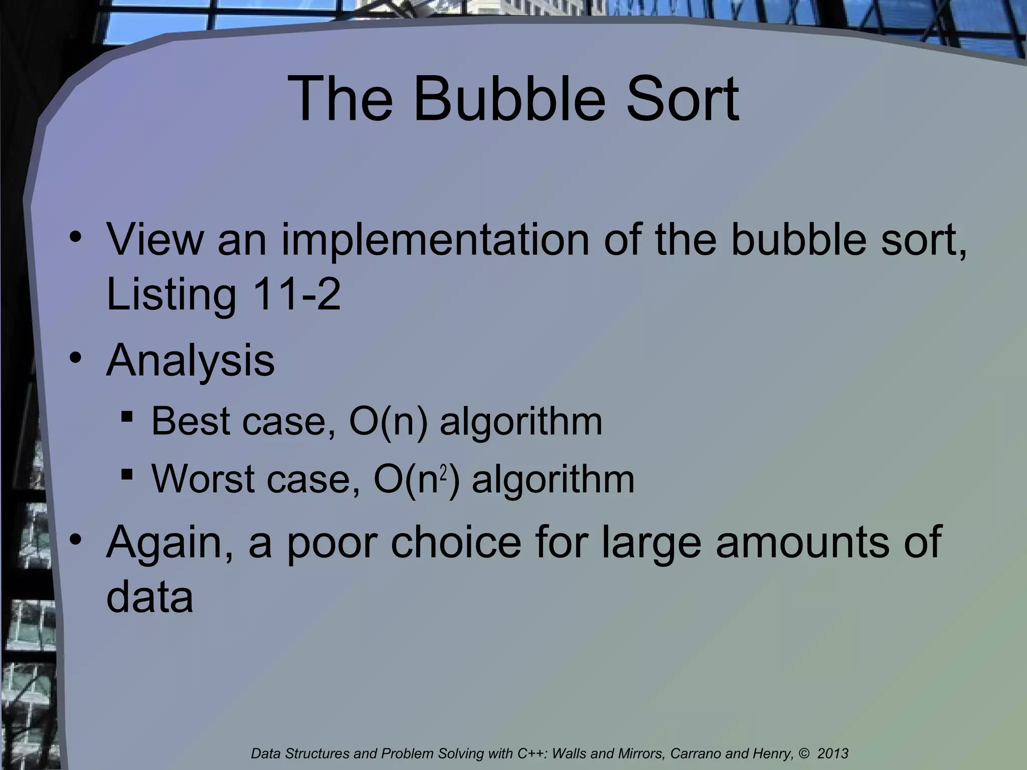 The Bubble Sort
• View an implementation of the bubble sort,
Listing 11-2
• Analysis
 Best case, O(n) algorithm
 Worst case, O(n2
) algorithm
• Again, a poor choice for large amounts of
data
Data Structures and Problem Solving with C++: Walls and Mirrors, Carrano and Henry, © 2013
 