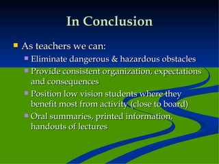 In Conclusion As teachers we can: Eliminate dangerous & hazardous obstacles Provide consistent organization, expectations and consequences Position low vision students where they benefit most from activity (close to board) Oral summaries, printed information, handouts of lectures 