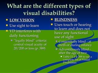 What are the different types of visual disabilities? LOW VISION Use sight to learn VD interferes with daily functioning “ legally blind” criteria: central visual acuity of 20/200 or less (p. 389) BLINDNESS Uses touch or hearing to learn and does not have any functional use of sight Congenitally blind - at birth or during infancy Adventitiously blind - after the age of two Table 11.1 p.388 to see a complete list of Visual Disabilities 
