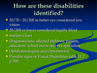 How are these disabilities identified? 20/70 - 20/200 in better eye considered low vision 20/200 or lower considered legally blind Snellen Chart Diagnosticians, affected children, parents, educators, school nurse and eye specialists Ophthalmologists and Optometrists Possible signs of Visual Disabilities table 11.2 p.390 