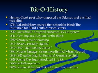 Bit-O-History Homer, Greek poet who composed the Odyssey and the Iliad, was blind 1784 Valentin Hauy opened first school for blind; The Institution for Blind Youth & raised letters 1800 Louis Braille designed embossed six dot system 1821 New England Asylum for the Blind 1900 Chicago, mainstreaming 1913 Boston, partially sighted 1915-1965 “sight saving classes” 1964 Natalie Barraga- vision more limited when not used 1918-1925 guide dogs for French & German soldiers 1928 Seeing Eye dogs introduced in USA 1960s Rubella epidemic 1970s Kurzweil Reader first print-to-voice translator  