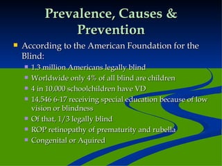 Prevalence, Causes & Prevention According to the American Foundation for the Blind: 1.3 million Americans legally blind Worldwide only 4% of all blind are children 4 in 10,000 schoolchildren have VD 14,546 6-17 receiving special education because of low vision or blindness Of that, 1/3 legally blind ROP retinopathy of prematurity and rubella Congenital or Aquired 