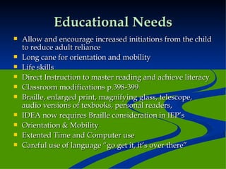 Educational Needs Allow and encourage increased initiations from the child to reduce adult reliance  Long cane for orientation and mobility Life skills Direct Instruction to master reading and achieve literacy Classroom modifications p.398-399 Braille, enlarged print, magnifying glass, telescope, audio versions of texbooks, personal readers,  IDEA now requires Braille consideration in IEP’s Orientation & Mobility Extented Time and Computer use Careful use of language “go get it, it’s over there” 