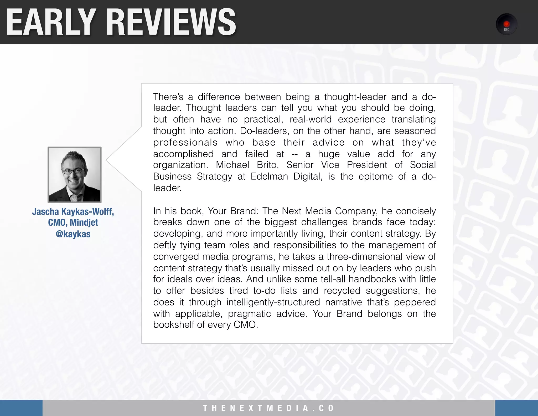 T H E N E X T M E D I A . C O 
EARLY REVIEWS
Jascha Kaykas-Wolff, "
CMO, Mindjet
@kaykas 
There’s a difference between being a thought-leader and a do-
leader. Thought leaders can tell you what you should be doing,
but often have no practical, real-world experience translating
thought into action. Do-leaders, on the other hand, are seasoned
professionals who base their advice on what they’ve
accomplished and failed at -- a huge value add for any
organization. Michael Brito, Senior Vice President of Social
Business Strategy at Edelman Digital, is the epitome of a do-
leader.
In his book, Your Brand: The Next Media Company, he concisely
breaks down one of the biggest challenges brands face today:
developing, and more importantly living, their content strategy. By
deftly tying team roles and responsibilities to the management of
converged media programs, he takes a three-dimensional view of
content strategy that’s usually missed out on by leaders who push
for ideals over ideas. And unlike some tell-all handbooks with little
to offer besides tired to-do lists and recycled suggestions, he
does it through intelligently-structured narrative that’s peppered
with applicable, pragmatic advice. Your Brand belongs on the
bookshelf of every CMO.
 