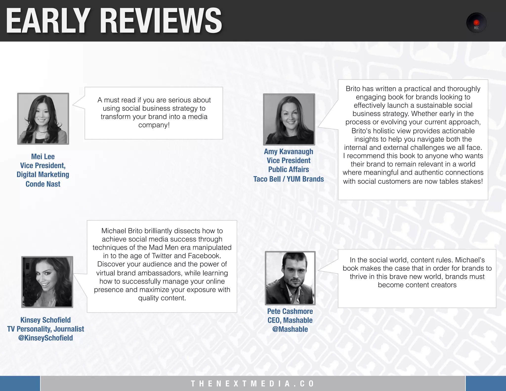 T H E N E X T M E D I A . C O 
EARLY REVIEWS
A must read if you are serious about
using social business strategy to
transform your brand into a media
company!
Mei Lee "
Vice President, "
Digital Marketing"
Conde Nast
Michael Brito brilliantly dissects how to
achieve social media success through
techniques of the Mad Men era manipulated
in to the age of Twitter and Facebook.
Discover your audience and the power of
virtual brand ambassadors, while learning
how to successfully manage your online
presence and maximize your exposure with
quality content.
Kinsey Schoﬁeld
TV Personality, Journalist"
@KinseySchoﬁeld

Brito has written a practical and thoroughly
engaging book for brands looking to
effectively launch a sustainable social
business strategy. Whether early in the
process or evolving your current approach,
Brito's holistic view provides actionable
insights to help you navigate both the
internal and external challenges we all face.
I recommend this book to anyone who wants
their brand to remain relevant in a world
where meaningful and authentic connections
with social customers are now tables stakes!
Amy Kavanaugh "
Vice President "
Public Affairs"
Taco Bell / YUM Brands
In the social world, content rules. Michael's
book makes the case that in order for brands to
thrive in this brave new world, brands must
become content creators
Pete Cashmore
CEO, Mashable
@Mashable
 