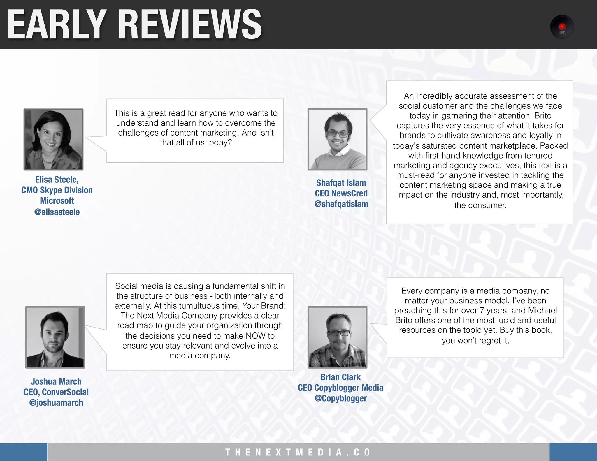 T H E N E X T M E D I A . C O 
Social media is causing a fundamental shift in
the structure of business - both internally and
externally. At this tumultuous time, Your Brand:
The Next Media Company provides a clear
road map to guide your organization through
the decisions you need to make NOW to
ensure you stay relevant and evolve into a
media company.
EARLY REVIEWS
This is a great read for anyone who wants to
understand and learn how to overcome the
challenges of content marketing. And isn’t
that all of us today?
Elisa Steele, "
CMO Skype Division"
Microsoft
@elisasteele
An incredibly accurate assessment of the
social customer and the challenges we face
today in garnering their attention. Brito
captures the very essence of what it takes for
brands to cultivate awareness and loyalty in
today's saturated content marketplace. Packed
with ﬁrst-hand knowledge from tenured
marketing and agency executives, this text is a
must-read for anyone invested in tackling the
content marketing space and making a true
impact on the industry and, most importantly,
the consumer.
Shafqat Islam
CEO NewsCred
@shafqatislam
Joshua March"
CEO, ConverSocial"
@joshuamarch
Every company is a media company, no
matter your business model. I’ve been
preaching this for over 7 years, and Michael
Brito offers one of the most lucid and useful
resources on the topic yet. Buy this book,
you won’t regret it.
Brian Clark"
CEO Copyblogger Media
@Copyblogger
 