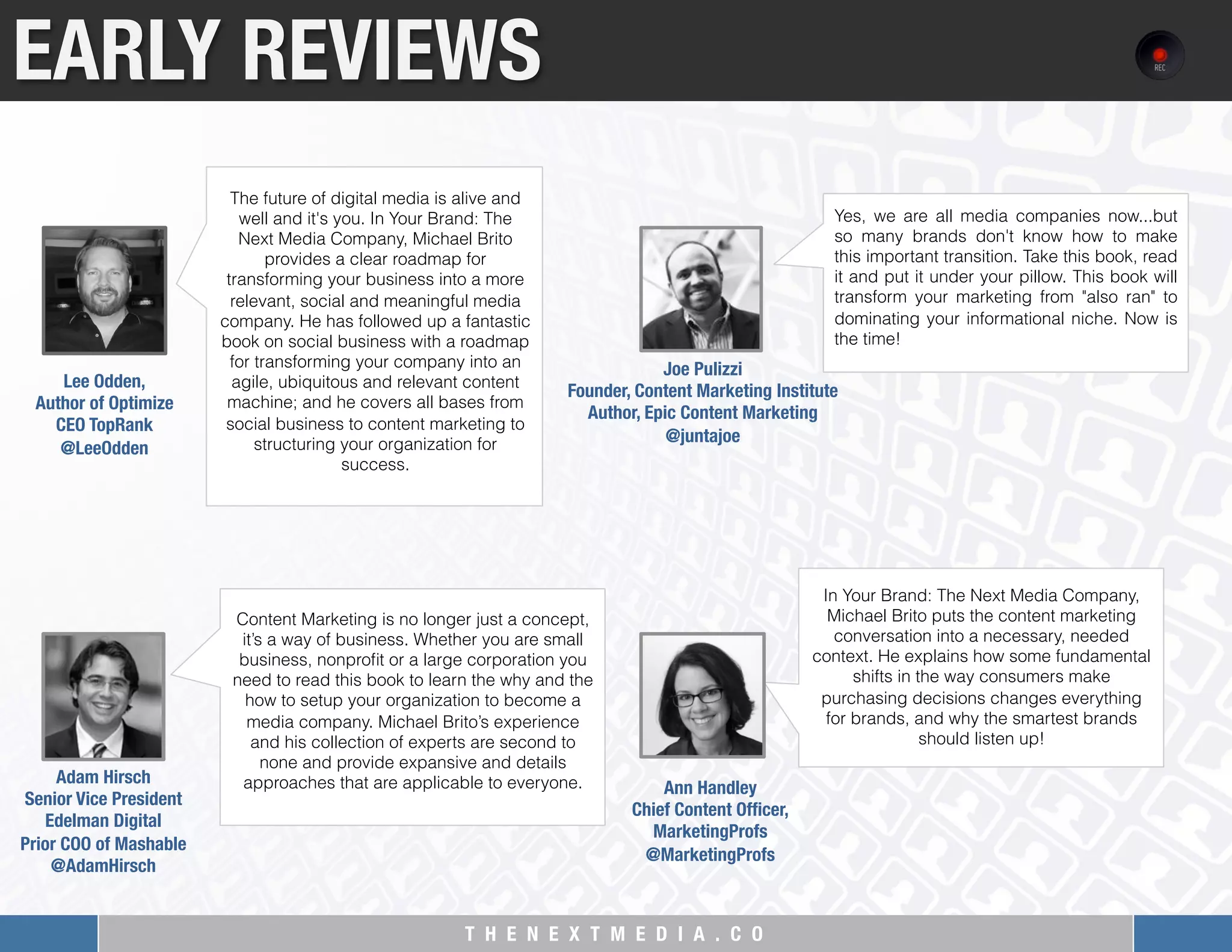 T H E N E X T M E D I A . C O 
Content Marketing is no longer just a concept,
it’s a way of business. Whether you are small
business, nonproﬁt or a large corporation you
need to read this book to learn the why and the
how to setup your organization to become a
media company. Michael Brito’s experience
and his collection of experts are second to
none and provide expansive and details
approaches that are applicable to everyone.
EARLY REVIEWS
The future of digital media is alive and
well and it's you. In Your Brand: The
Next Media Company, Michael Brito
provides a clear roadmap for
transforming your business into a more
relevant, social and meaningful media
company. He has followed up a fantastic
book on social business with a roadmap
for transforming your company into an
agile, ubiquitous and relevant content
machine; and he covers all bases from
social business to content marketing to
structuring your organization for
success.
Lee Odden, "
Author of Optimize"
CEO TopRank
@LeeOdden
Adam Hirsch
Senior Vice President
Edelman Digital"
Prior COO of Mashable
@AdamHirsch
In Your Brand: The Next Media Company,
Michael Brito puts the content marketing
conversation into a necessary, needed
context. He explains how some fundamental
shifts in the way consumers make
purchasing decisions changes everything
for brands, and why the smartest brands
should listen up!
Ann Handley
Chief Content Ofﬁcer, 
MarketingProfs
@MarketingProfs
Yes, we are all media companies now...but
so many brands don't know how to make
this important transition. Take this book, read
it and put it under your pillow. This book will
transform your marketing from "also ran" to
dominating your informational niche. Now is
the time!
Joe Pulizzi"
Founder, Content Marketing Institute "
Author, Epic Content Marketing
@juntajoe
 
