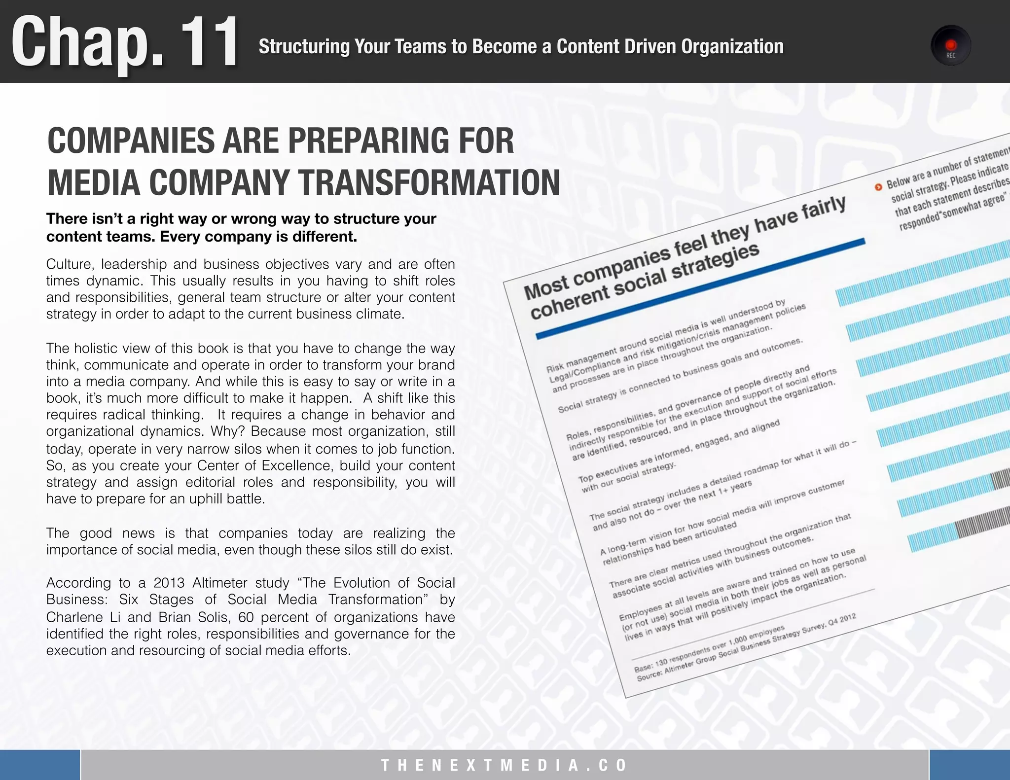 T H E N E X T M E D I A . C O 
COMPANIES ARE PREPARING FOR 
MEDIA COMPANY TRANSFORMATION 

Chap. 11
Structuring Your Teams to Become a Content Driven Organization
Culture, leadership and business objectives vary and are often
times dynamic. This usually results in you having to shift roles
and responsibilities, general team structure or alter your content
strategy in order to adapt to the current business climate.
 
The holistic view of this book is that you have to change the way
think, communicate and operate in order to transform your brand
into a media company. And while this is easy to say or write in a
book, it’s much more difﬁcult to make it happen. A shift like this
requires radical thinking. It requires a change in behavior and
organizational dynamics. Why? Because most organization, still
today, operate in very narrow silos when it comes to job function.
So, as you create your Center of Excellence, build your content
strategy and assign editorial roles and responsibility, you will
have to prepare for an uphill battle.
 
The good news is that companies today are realizing the
importance of social media, even though these silos still do exist.
 
According to a 2013 Altimeter study “The Evolution of Social
Business: Six Stages of Social Media Transformation” by
Charlene Li and Brian Solis, 60 percent of organizations have
identiﬁed the right roles, responsibilities and governance for the
execution and resourcing of social media efforts.
There isn’t a right way or wrong way to structure your
content teams. Every company is diﬀerent. 
 