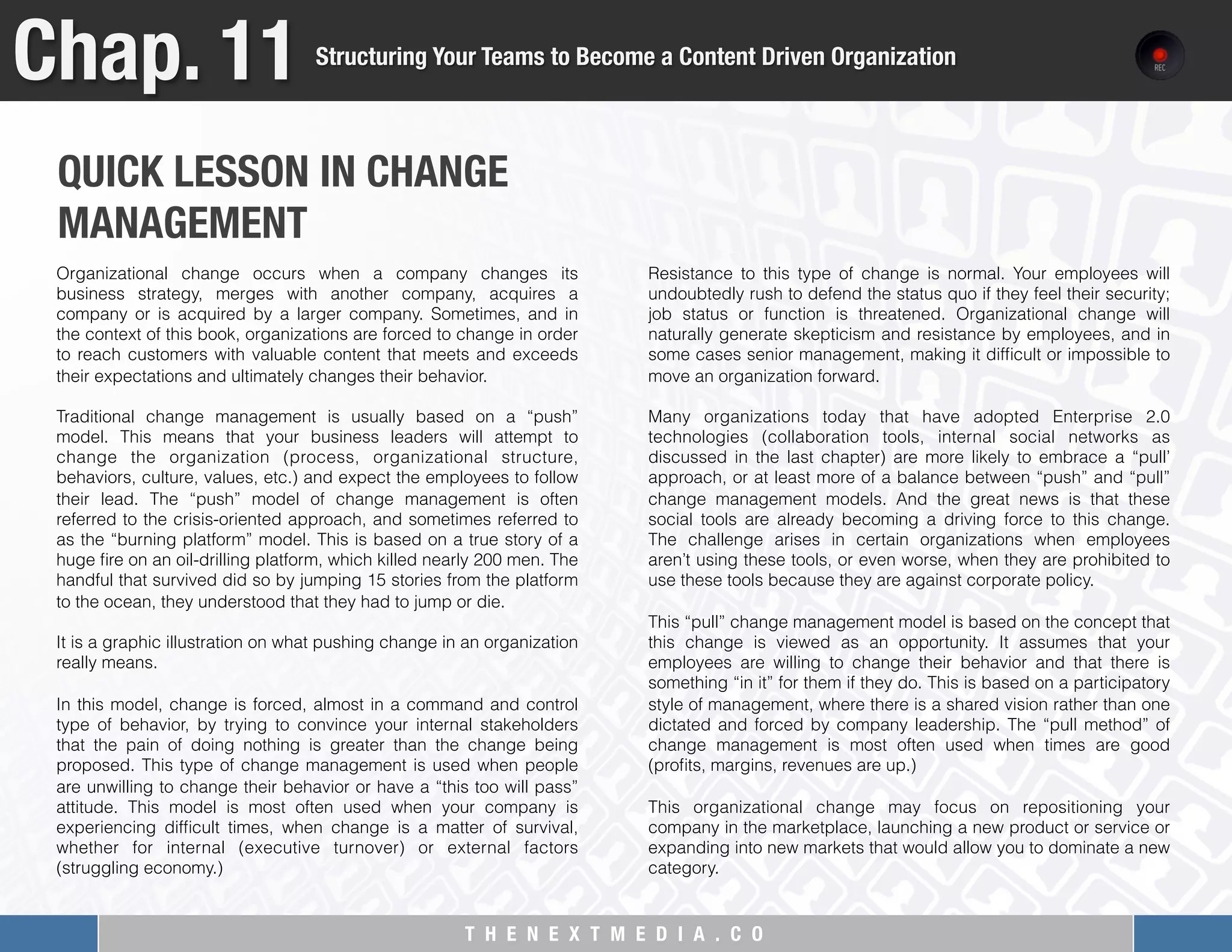 T H E N E X T M E D I A . C O 
QUICK LESSON IN CHANGE "
MANAGEMENT
Chap. 11
Structuring Your Teams to Become a Content Driven Organization
Organizational change occurs when a company changes its
business strategy, merges with another company, acquires a
company or is acquired by a larger company. Sometimes, and in
the context of this book, organizations are forced to change in order
to reach customers with valuable content that meets and exceeds
their expectations and ultimately changes their behavior.
 
Traditional change management is usually based on a “push”
model. This means that your business leaders will attempt to
change the organization (process, organizational structure,
behaviors, culture, values, etc.) and expect the employees to follow
their lead. The “push” model of change management is often
referred to the crisis-oriented approach, and sometimes referred to
as the “burning platform” model. This is based on a true story of a
huge ﬁre on an oil-drilling platform, which killed nearly 200 men. The
handful that survived did so by jumping 15 stories from the platform
to the ocean, they understood that they had to jump or die.
It is a graphic illustration on what pushing change in an organization
really means.
 
In this model, change is forced, almost in a command and control
type of behavior, by trying to convince your internal stakeholders
that the pain of doing nothing is greater than the change being
proposed. This type of change management is used when people
are unwilling to change their behavior or have a “this too will pass”
attitude. This model is most often used when your company is
experiencing difﬁcult times, when change is a matter of survival,
whether for internal (executive turnover) or external factors
(struggling economy.)
 
Resistance to this type of change is normal. Your employees will
undoubtedly rush to defend the status quo if they feel their security;
job status or function is threatened. Organizational change will
naturally generate skepticism and resistance by employees, and in
some cases senior management, making it difﬁcult or impossible to
move an organization forward.
 
Many organizations today that have adopted Enterprise 2.0
technologies (collaboration tools, internal social networks as
discussed in the last chapter) are more likely to embrace a “pull’
approach, or at least more of a balance between “push” and “pull”
change management models. And the great news is that these
social tools are already becoming a driving force to this change.
The challenge arises in certain organizations when employees
aren’t using these tools, or even worse, when they are prohibited to
use these tools because they are against corporate policy.
 
This “pull” change management model is based on the concept that
this change is viewed as an opportunity. It assumes that your
employees are willing to change their behavior and that there is
something “in it” for them if they do. This is based on a participatory
style of management, where there is a shared vision rather than one
dictated and forced by company leadership. The “pull method” of
change management is most often used when times are good
(proﬁts, margins, revenues are up.)
 
This organizational change may focus on repositioning your
company in the marketplace, launching a new product or service or
expanding into new markets that would allow you to dominate a new
category.
 