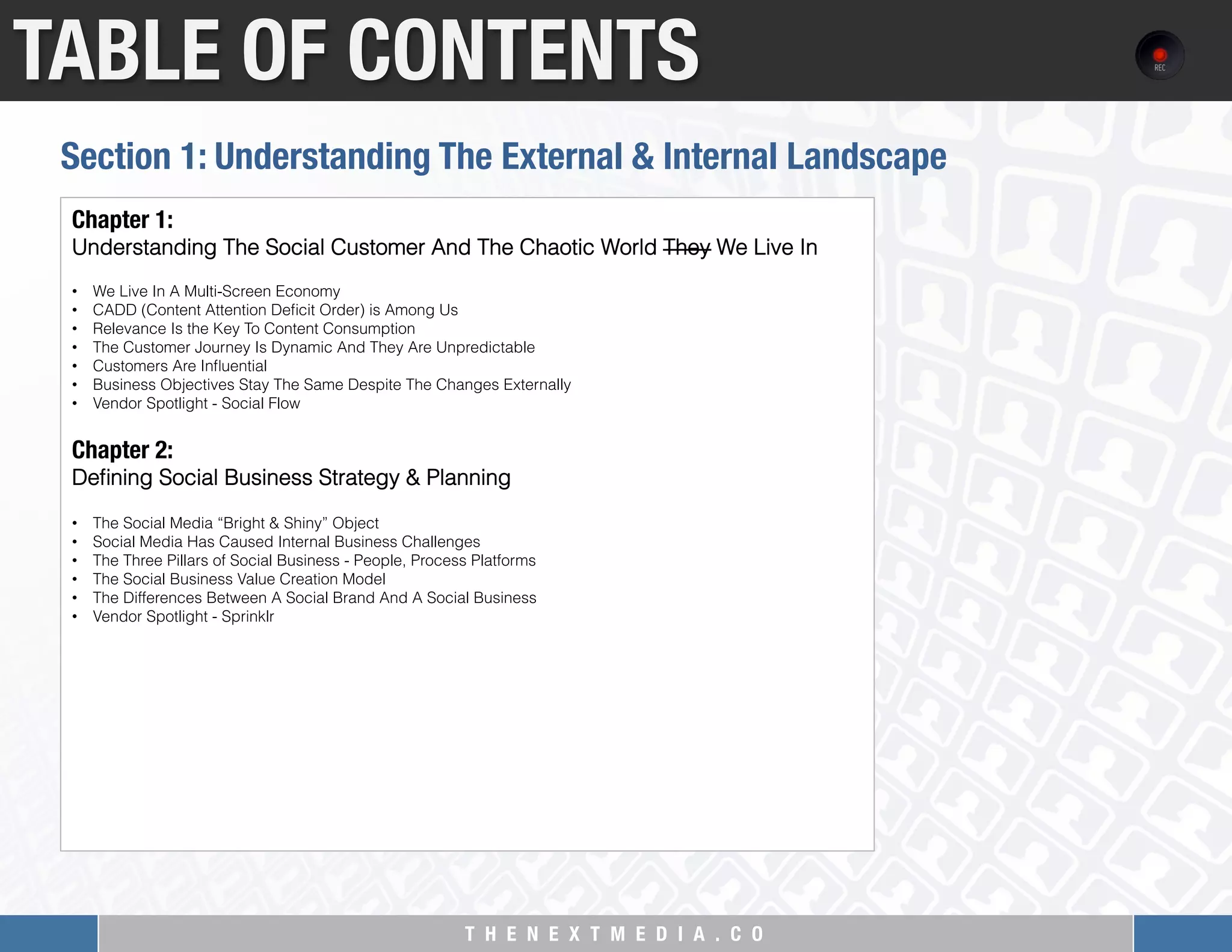 T H E N E X T M E D I A . C O 
TABLE OF CONTENTS
Chapter 1:
Understanding The Social Customer And The Chaotic World They We Live In
 
•  We Live In A Multi-Screen Economy
•  CADD (Content Attention Deﬁcit Order) is Among Us
•  Relevance Is the Key To Content Consumption
•  The Customer Journey Is Dynamic And They Are Unpredictable
•  Customers Are Inﬂuential
•  Business Objectives Stay The Same Despite The Changes Externally
•  Vendor Spotlight - Social Flow
 
Chapter 2: "
Deﬁning Social Business Strategy & Planning
 
•  The Social Media “Bright & Shiny” Object
•  Social Media Has Caused Internal Business Challenges
•  The Three Pillars of Social Business - People, Process Platforms
•  The Social Business Value Creation Model
•  The Differences Between A Social Brand And A Social Business
•  Vendor Spotlight - Sprinklr
Section 1: Understanding The External & Internal Landscape
 