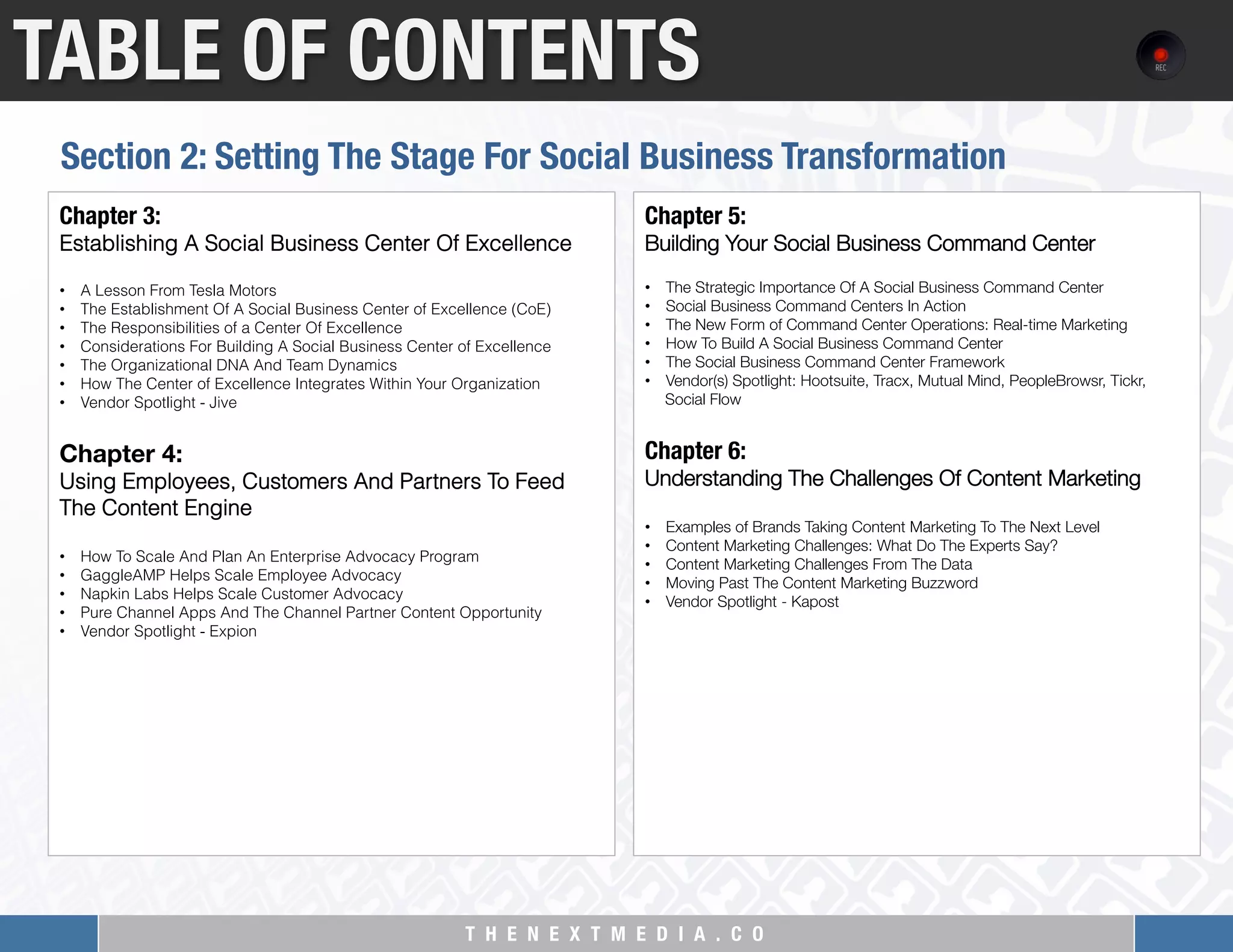 T H E N E X T M E D I A . C O 
TABLE OF CONTENTS
Chapter 3: "
Establishing A Social Business Center Of Excellence
 
•  A Lesson From Tesla Motors
•  The Establishment Of A Social Business Center of Excellence (CoE)
•  The Responsibilities of a Center Of Excellence
•  Considerations For Building A Social Business Center of Excellence
•  The Organizational DNA And Team Dynamics
•  How The Center of Excellence Integrates Within Your Organization
•  Vendor Spotlight - Jive
 
Chapter 4:  
Using Employees, Customers And Partners To Feed
The Content Engine
 
•  How To Scale And Plan An Enterprise Advocacy Program
•  GaggleAMP Helps Scale Employee Advocacy
•  Napkin Labs Helps Scale Customer Advocacy
•  Pure Channel Apps And The Channel Partner Content Opportunity
•  Vendor Spotlight - Expion
Chapter 5: "
Building Your Social Business Command Center
 
•  The Strategic Importance Of A Social Business Command Center
•  Social Business Command Centers In Action
•  The New Form of Command Center Operations: Real-time Marketing
•  How To Build A Social Business Command Center
•  The Social Business Command Center Framework
•  Vendor(s) Spotlight: Hootsuite, Tracx, Mutual Mind, PeopleBrowsr, Tickr,
Social Flow
 
Chapter 6:"
Understanding The Challenges Of Content Marketing
 
•  Examples of Brands Taking Content Marketing To The Next Level
•  Content Marketing Challenges: What Do The Experts Say?
•  Content Marketing Challenges From The Data
•  Moving Past The Content Marketing Buzzword
•  Vendor Spotlight - Kapost
Section 2: Setting The Stage For Social Business Transformation
 
