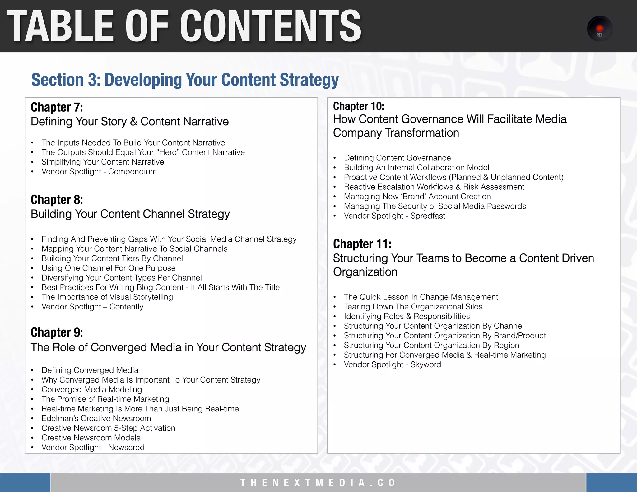 T H E N E X T M E D I A . C O 
TABLE OF CONTENTS
Chapter 7: "
Deﬁning Your Story & Content Narrative
 
•  The Inputs Needed To Build Your Content Narrative
•  The Outputs Should Equal Your “Hero” Content Narrative
•  Simplifying Your Content Narrative
•  Vendor Spotlight - Compendium
 
Chapter 8: "
Building Your Content Channel Strategy
 
•  Finding And Preventing Gaps With Your Social Media Channel Strategy
•  Mapping Your Content Narrative To Social Channels
•  Building Your Content Tiers By Channel
•  Using One Channel For One Purpose
•  Diversifying Your Content Types Per Channel
•  Best Practices For Writing Blog Content - It All Starts With The Title
•  The Importance of Visual Storytelling
•  Vendor Spotlight – Contently
Chapter 9: 
The Role of Converged Media in Your Content Strategy
•  Deﬁning Converged Media
•  Why Converged Media Is Important To Your Content Strategy
•  Converged Media Modeling
•  The Promise of Real-time Marketing
•  Real-time Marketing Is More Than Just Being Real-time
•  Edelman’s Creative Newsroom
•  Creative Newsroom 5-Step Activation
•  Creative Newsroom Models
•  Vendor Spotlight - Newscred
Chapter 10: "
How Content Governance Will Facilitate Media
Company Transformation
 
•  Deﬁning Content Governance
•  Building An Internal Collaboration Model
•  Proactive Content Workﬂows (Planned & Unplanned Content)
•  Reactive Escalation Workﬂows & Risk Assessment
•  Managing New ‘Brand’ Account Creation
•  Managing The Security of Social Media Passwords
•  Vendor Spotlight - Spredfast
 
Chapter 11:
Structuring Your Teams to Become a Content Driven
Organization
 
•  The Quick Lesson In Change Management
•  Tearing Down The Organizational Silos
•  Identifying Roles & Responsibilities
•  Structuring Your Content Organization By Channel
•  Structuring Your Content Organization By Brand/Product
•  Structuring Your Content Organization By Region
•  Structuring For Converged Media & Real-time Marketing
•  Vendor Spotlight - Skyword
Section 3: Developing Your Content Strategy
 