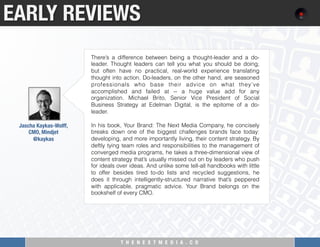 T H E N E X T M E D I A . C O 
EARLY REVIEWS
Jascha Kaykas-Wolff, "
CMO, Mindjet
@kaykas 
There’s a difference between being a thought-leader and a do-
leader. Thought leaders can tell you what you should be doing,
but often have no practical, real-world experience translating
thought into action. Do-leaders, on the other hand, are seasoned
professionals who base their advice on what they’ve
accomplished and failed at -- a huge value add for any
organization. Michael Brito, Senior Vice President of Social
Business Strategy at Edelman Digital, is the epitome of a do-
leader.
In his book, Your Brand: The Next Media Company, he concisely
breaks down one of the biggest challenges brands face today:
developing, and more importantly living, their content strategy. By
deftly tying team roles and responsibilities to the management of
converged media programs, he takes a three-dimensional view of
content strategy that’s usually missed out on by leaders who push
for ideals over ideas. And unlike some tell-all handbooks with little
to offer besides tired to-do lists and recycled suggestions, he
does it through intelligently-structured narrative that’s peppered
with applicable, pragmatic advice. Your Brand belongs on the
bookshelf of every CMO.
 
