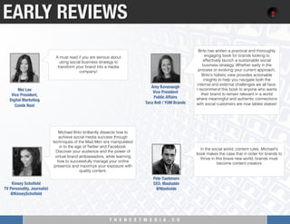 T H E N E X T M E D I A . C O 
EARLY REVIEWS
A must read if you are serious about
using social business strategy to
transform your brand into a media
company!
Mei Lee "
Vice President, "
Digital Marketing"
Conde Nast
Michael Brito brilliantly dissects how to
achieve social media success through
techniques of the Mad Men era manipulated
in to the age of Twitter and Facebook.
Discover your audience and the power of
virtual brand ambassadors, while learning
how to successfully manage your online
presence and maximize your exposure with
quality content.
Kinsey Schoﬁeld
TV Personality, Journalist"
@KinseySchoﬁeld

Brito has written a practical and thoroughly
engaging book for brands looking to
effectively launch a sustainable social
business strategy. Whether early in the
process or evolving your current approach,
Brito's holistic view provides actionable
insights to help you navigate both the
internal and external challenges we all face.
I recommend this book to anyone who wants
their brand to remain relevant in a world
where meaningful and authentic connections
with social customers are now tables stakes!
Amy Kavanaugh "
Vice President "
Public Affairs"
Taco Bell / YUM Brands
In the social world, content rules. Michael's
book makes the case that in order for brands to
thrive in this brave new world, brands must
become content creators
Pete Cashmore
CEO, Mashable
@Mashable
 