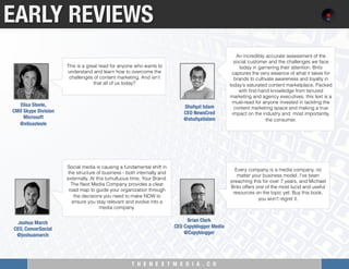 T H E N E X T M E D I A . C O 
Social media is causing a fundamental shift in
the structure of business - both internally and
externally. At this tumultuous time, Your Brand:
The Next Media Company provides a clear
road map to guide your organization through
the decisions you need to make NOW to
ensure you stay relevant and evolve into a
media company.
EARLY REVIEWS
This is a great read for anyone who wants to
understand and learn how to overcome the
challenges of content marketing. And isn’t
that all of us today?
Elisa Steele, "
CMO Skype Division"
Microsoft
@elisasteele
An incredibly accurate assessment of the
social customer and the challenges we face
today in garnering their attention. Brito
captures the very essence of what it takes for
brands to cultivate awareness and loyalty in
today's saturated content marketplace. Packed
with ﬁrst-hand knowledge from tenured
marketing and agency executives, this text is a
must-read for anyone invested in tackling the
content marketing space and making a true
impact on the industry and, most importantly,
the consumer.
Shafqat Islam
CEO NewsCred
@shafqatislam
Joshua March"
CEO, ConverSocial"
@joshuamarch
Every company is a media company, no
matter your business model. I’ve been
preaching this for over 7 years, and Michael
Brito offers one of the most lucid and useful
resources on the topic yet. Buy this book,
you won’t regret it.
Brian Clark"
CEO Copyblogger Media
@Copyblogger
 