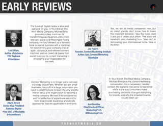 T H E N E X T M E D I A . C O 
Content Marketing is no longer just a concept,
it’s a way of business. Whether you are small
business, nonproﬁt or a large corporation you
need to read this book to learn the why and the
how to setup your organization to become a
media company. Michael Brito’s experience
and his collection of experts are second to
none and provide expansive and details
approaches that are applicable to everyone.
EARLY REVIEWS
The future of digital media is alive and
well and it's you. In Your Brand: The
Next Media Company, Michael Brito
provides a clear roadmap for
transforming your business into a more
relevant, social and meaningful media
company. He has followed up a fantastic
book on social business with a roadmap
for transforming your company into an
agile, ubiquitous and relevant content
machine; and he covers all bases from
social business to content marketing to
structuring your organization for
success.
Lee Odden, "
Author of Optimize"
CEO TopRank
@LeeOdden
Adam Hirsch
Senior Vice President
Edelman Digital"
Prior COO of Mashable
@AdamHirsch
In Your Brand: The Next Media Company,
Michael Brito puts the content marketing
conversation into a necessary, needed
context. He explains how some fundamental
shifts in the way consumers make
purchasing decisions changes everything
for brands, and why the smartest brands
should listen up!
Ann Handley
Chief Content Ofﬁcer, 
MarketingProfs
@MarketingProfs
Yes, we are all media companies now...but
so many brands don't know how to make
this important transition. Take this book, read
it and put it under your pillow. This book will
transform your marketing from "also ran" to
dominating your informational niche. Now is
the time!
Joe Pulizzi"
Founder, Content Marketing Institute "
Author, Epic Content Marketing
@juntajoe
 