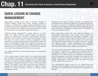 T H E N E X T M E D I A . C O 
QUICK LESSON IN CHANGE "
MANAGEMENT
Chap. 11
Structuring Your Teams to Become a Content Driven Organization
Organizational change occurs when a company changes its
business strategy, merges with another company, acquires a
company or is acquired by a larger company. Sometimes, and in
the context of this book, organizations are forced to change in order
to reach customers with valuable content that meets and exceeds
their expectations and ultimately changes their behavior.
 
Traditional change management is usually based on a “push”
model. This means that your business leaders will attempt to
change the organization (process, organizational structure,
behaviors, culture, values, etc.) and expect the employees to follow
their lead. The “push” model of change management is often
referred to the crisis-oriented approach, and sometimes referred to
as the “burning platform” model. This is based on a true story of a
huge ﬁre on an oil-drilling platform, which killed nearly 200 men. The
handful that survived did so by jumping 15 stories from the platform
to the ocean, they understood that they had to jump or die.
It is a graphic illustration on what pushing change in an organization
really means.
 
In this model, change is forced, almost in a command and control
type of behavior, by trying to convince your internal stakeholders
that the pain of doing nothing is greater than the change being
proposed. This type of change management is used when people
are unwilling to change their behavior or have a “this too will pass”
attitude. This model is most often used when your company is
experiencing difﬁcult times, when change is a matter of survival,
whether for internal (executive turnover) or external factors
(struggling economy.)
 
Resistance to this type of change is normal. Your employees will
undoubtedly rush to defend the status quo if they feel their security;
job status or function is threatened. Organizational change will
naturally generate skepticism and resistance by employees, and in
some cases senior management, making it difﬁcult or impossible to
move an organization forward.
 
Many organizations today that have adopted Enterprise 2.0
technologies (collaboration tools, internal social networks as
discussed in the last chapter) are more likely to embrace a “pull’
approach, or at least more of a balance between “push” and “pull”
change management models. And the great news is that these
social tools are already becoming a driving force to this change.
The challenge arises in certain organizations when employees
aren’t using these tools, or even worse, when they are prohibited to
use these tools because they are against corporate policy.
 
This “pull” change management model is based on the concept that
this change is viewed as an opportunity. It assumes that your
employees are willing to change their behavior and that there is
something “in it” for them if they do. This is based on a participatory
style of management, where there is a shared vision rather than one
dictated and forced by company leadership. The “pull method” of
change management is most often used when times are good
(proﬁts, margins, revenues are up.)
 
This organizational change may focus on repositioning your
company in the marketplace, launching a new product or service or
expanding into new markets that would allow you to dominate a new
category.
 
