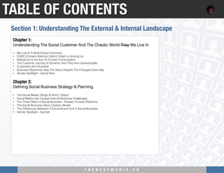 T H E N E X T M E D I A . C O 
TABLE OF CONTENTS
Chapter 1:
Understanding The Social Customer And The Chaotic World They We Live In
 
•  We Live In A Multi-Screen Economy
•  CADD (Content Attention Deﬁcit Order) is Among Us
•  Relevance Is the Key To Content Consumption
•  The Customer Journey Is Dynamic And They Are Unpredictable
•  Customers Are Inﬂuential
•  Business Objectives Stay The Same Despite The Changes Externally
•  Vendor Spotlight - Social Flow
 
Chapter 2: "
Deﬁning Social Business Strategy & Planning
 
•  The Social Media “Bright & Shiny” Object
•  Social Media Has Caused Internal Business Challenges
•  The Three Pillars of Social Business - People, Process Platforms
•  The Social Business Value Creation Model
•  The Differences Between A Social Brand And A Social Business
•  Vendor Spotlight - Sprinklr
Section 1: Understanding The External & Internal Landscape
 